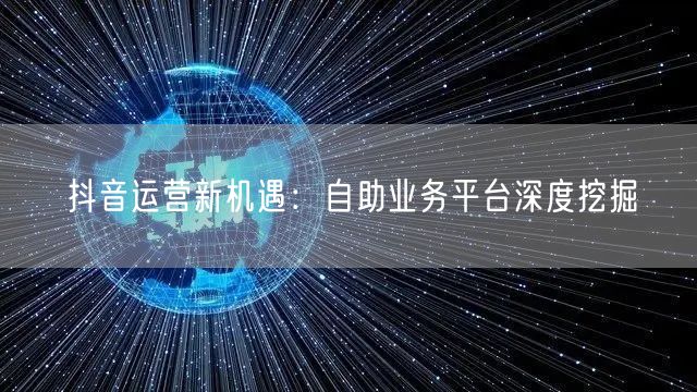 抖音运营新机遇：自助业务平台深度挖掘