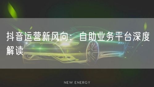 抖音运营新风向：自助业务平台深度解读