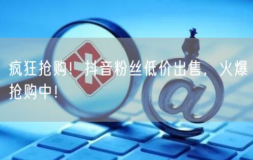 疯狂抢购！抖音粉丝低价出售，火爆抢购中！